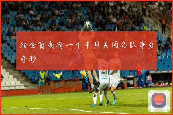 转会窗尚有一个半月关闭各队争分夺秒